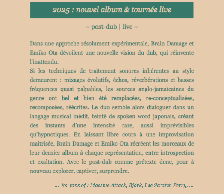 2025 : nouvel album et tournée live | post-dub live | ~ post-dub | live ~ Dans une approche résolument expérimentale, Brain Damage et Emiko Ota dévoilent une nouvelle vision du dub, qui réinvente l’inattendu. Si les techniques de traitement sonores inhérentes au style demeurent : mixages évolutifs, échos, réverbérations et basses fréquences quasi palpables, les sources anglo-jamaïcaines du genre ont bel et bien été remplacées, re-conceptualisées, recomposées, réécrites. Le duo semble alors dialoguer dans un langage musical inédit, teinté de spoken word japonais, créant des instants d’une intensité rare, aussi imprévisibles qu’hypnotiques. En laissant libre cours à une improvisation maîtrisée, Brain Damage et Emiko Ota récréent les morceaux de leur dernier album à chaque représentation, entre introspection et exaltation. Avec le post-dub comme prétexte donc, pour à nouveau explorer, captiver, surprendre.